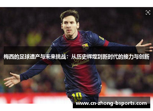 梅西的足球遗产与未来挑战：从历史辉煌到新时代的接力与创新