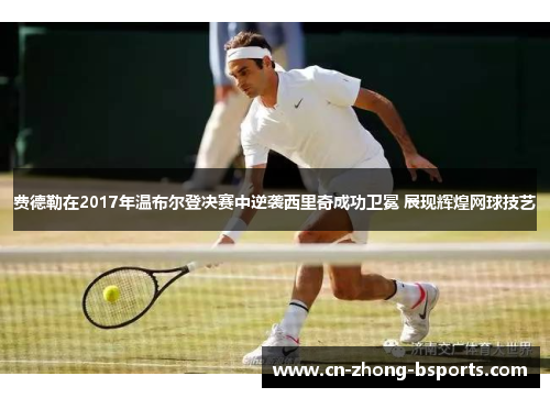 费德勒在2017年温布尔登决赛中逆袭西里奇成功卫冕 展现辉煌网球技艺